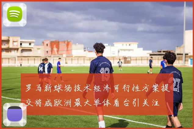罗马新球场技术经济可行性方案提交将成欧洲最大单体看台引关注