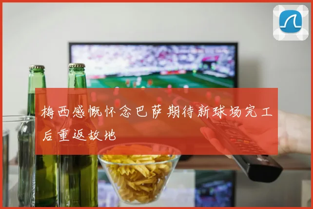 梅西感慨怀念巴萨期待新球场完工后重返故地