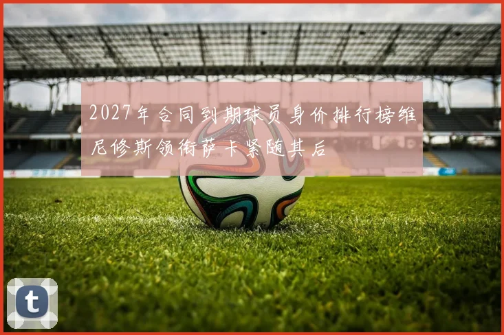2027年合同到期球员身价排行榜维尼修斯领衔萨卡紧随其后