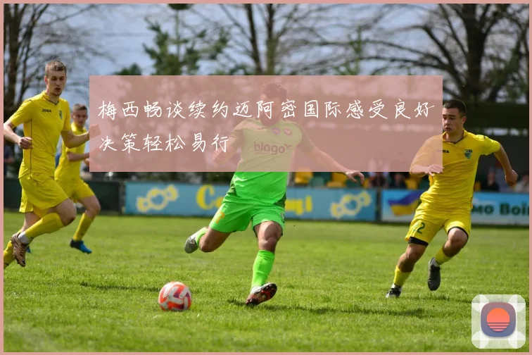 梅西畅谈续约迈阿密国际感受良好决策轻松易行
