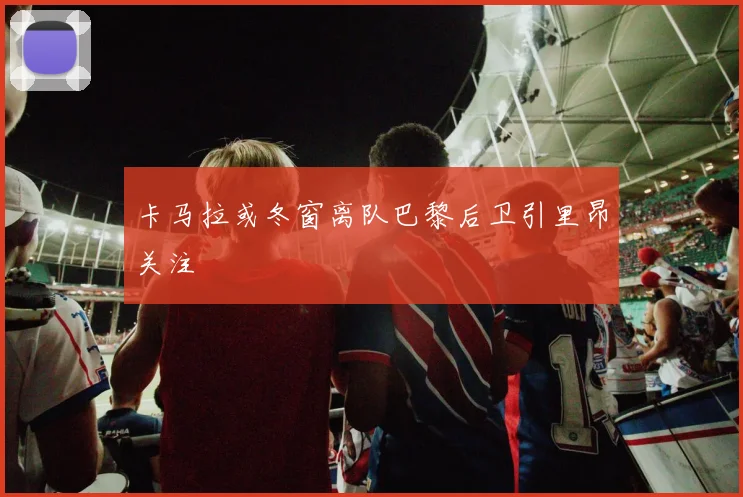 卡马拉或冬窗离队巴黎后卫引里昂关注