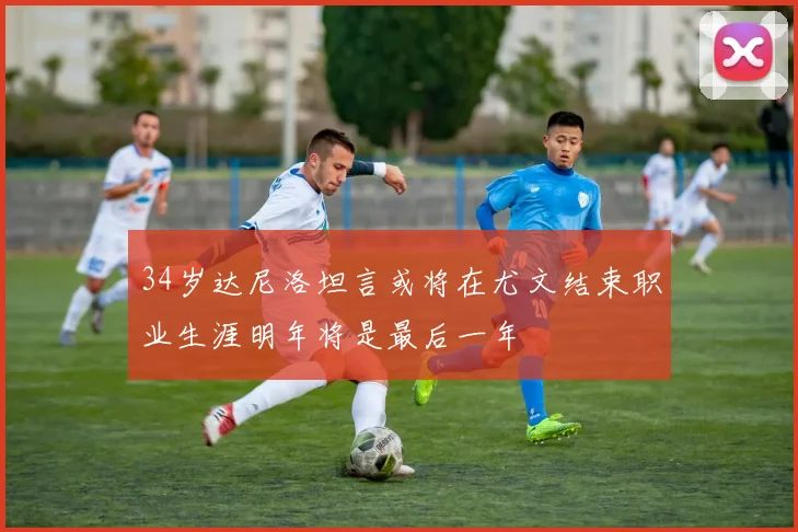 34岁达尼洛坦言或将在尤文结束职业生涯明年将是最后一年