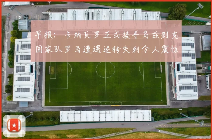 早报：卡纳瓦罗正式接手乌兹别克国家队罗马遭遇逆转失利令人震惊