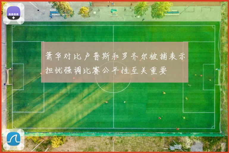 萧华对比卢普斯和罗齐尔被捕表示担忧强调比赛公平性至关重要