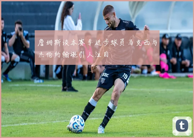 詹姆斯谈本赛季进步球员马克西与杰伦约翰逊引人注目