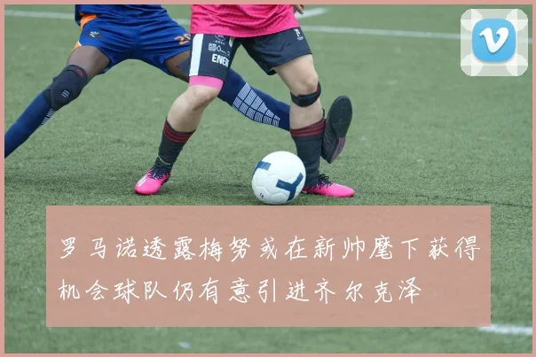 罗马诺透露梅努或在新帅麾下获得机会球队仍有意引进齐尔克泽