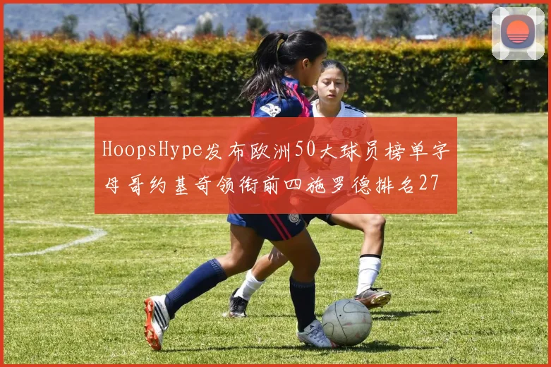 HoopsHype发布欧洲50大球员榜单字母哥约基奇领衔前四施罗德排名27