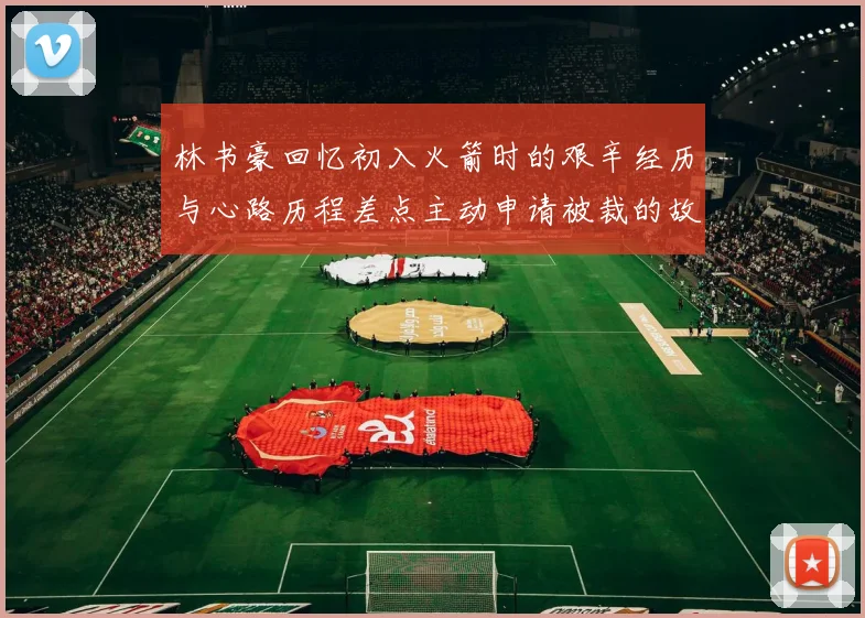 林书豪回忆初入火箭时的艰辛经历与心路历程差点主动申请被裁的故事