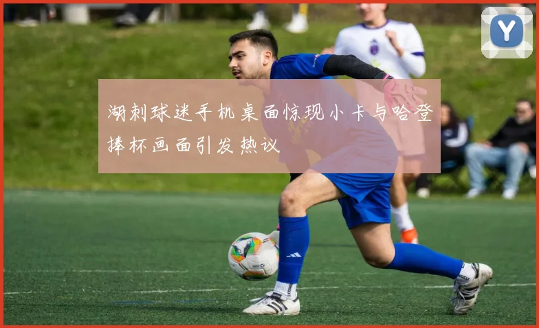 湖刺球迷手机桌面惊现小卡与哈登捧杯画面引发热议
