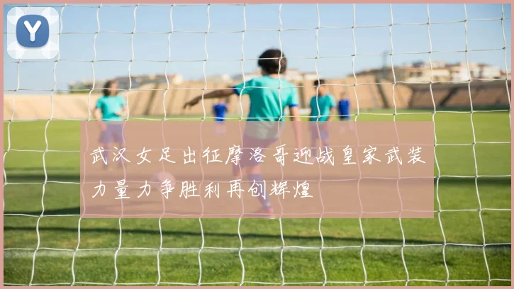 武汉女足出征摩洛哥迎战皇家武装力量力争胜利再创辉煌